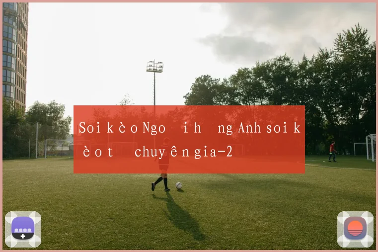 Soi kèo Ngoại hạng Anh soi kèo từ chuyên gia
